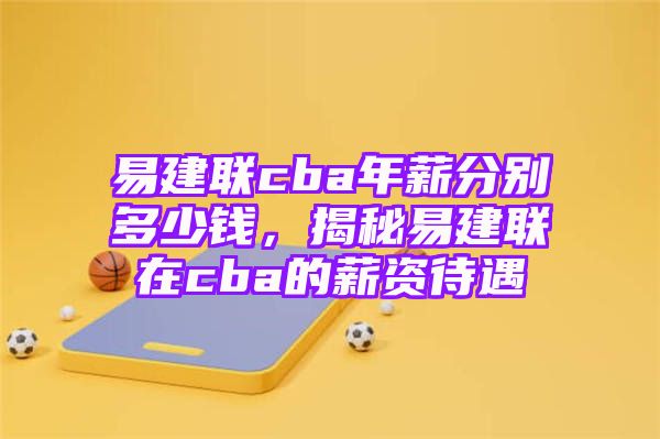 易建联cba年薪分别多少钱，揭秘易建联在cba的薪资待遇