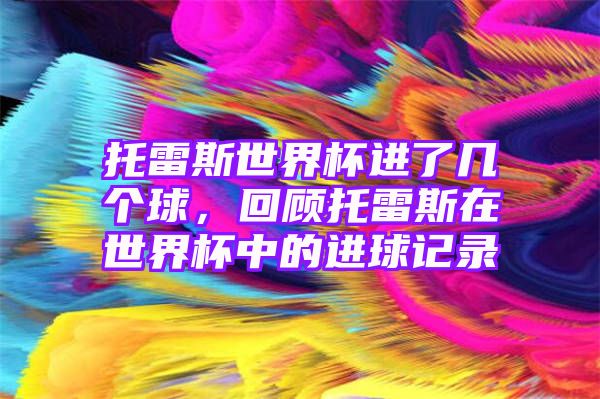 托雷斯世界杯进了几个球，回顾托雷斯在世界杯中的进球记录