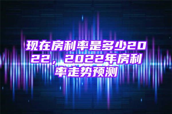 现在房利率是多少2022，2022年房利率走势预测