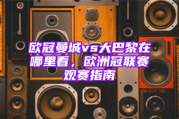 欧冠曼城vs大巴黎在哪里看，欧洲冠联赛观赛指南