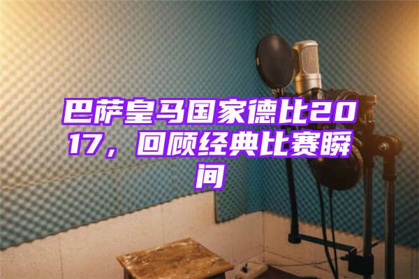 巴萨皇马国家德比2017，回顾经典比赛瞬间