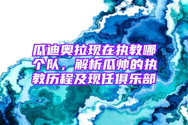 瓜迪奥拉现在执教哪个队，解析瓜帅的执教历程及现任俱乐部