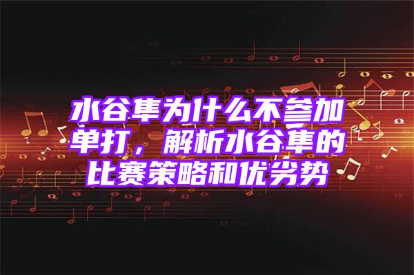 水谷隼为什么不参加单打，解析水谷隼的比赛策略和优劣势