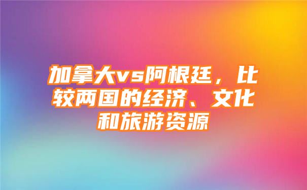 加拿大vs阿根廷，比较两国的经济、文化和旅游资源