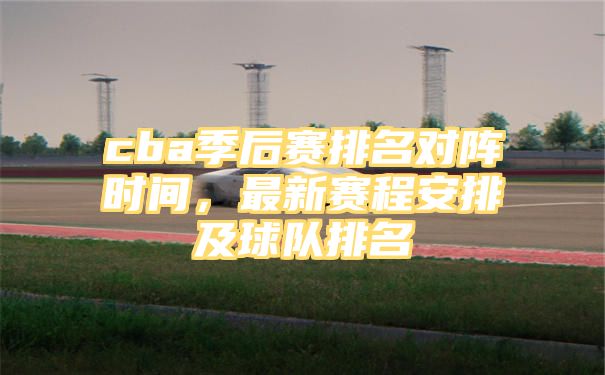 cba季后赛排名对阵时间，最新赛程安排及球队排名