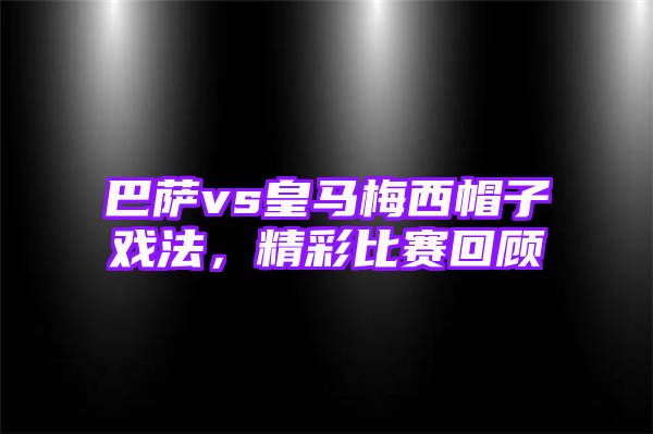 巴萨vs皇马梅西帽子戏法，精彩比赛回顾