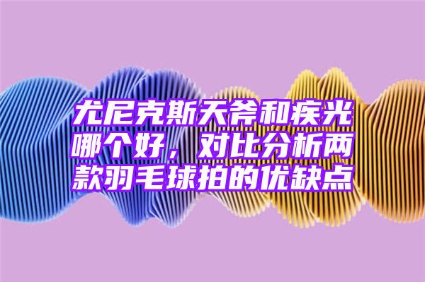 尤尼克斯天斧和疾光哪个好，对比分析两款羽毛球拍的优缺点