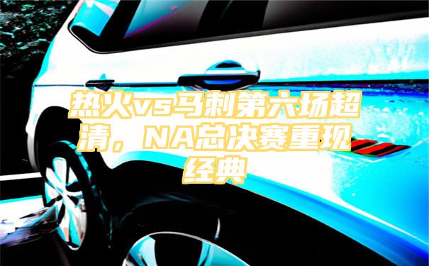 热火vs马刺第六场超清，NA总决赛重现经典