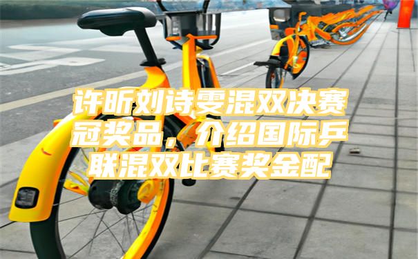 许昕刘诗雯混双决赛冠奖品，介绍国际乒联混双比赛奖金配