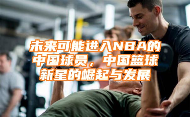 未来可能进入NBA的中国球员，中国篮球新星的崛起与发展