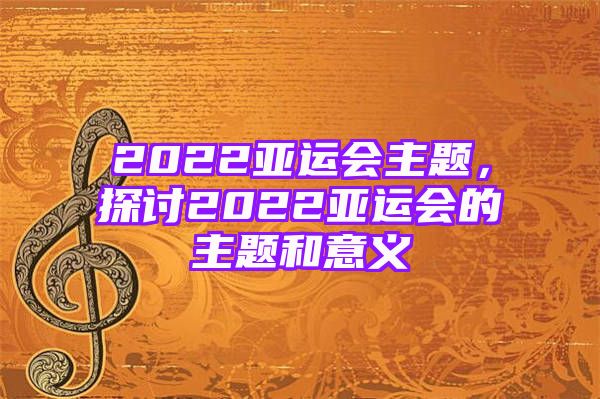 2022亚运会主题，探讨2022亚运会的主题和意义