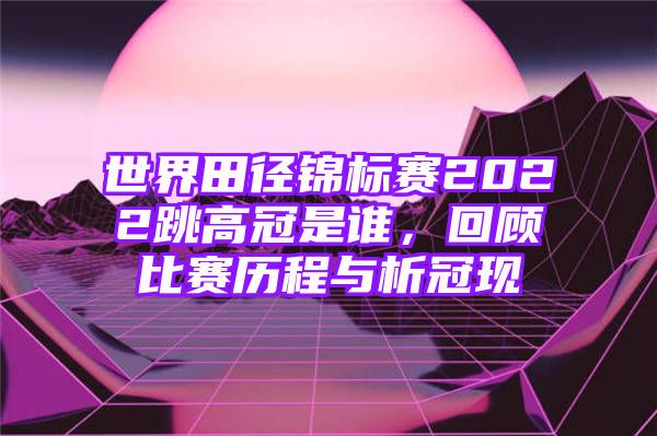 世界田径锦标赛2022跳高冠是谁，回顾比赛历程与析冠现