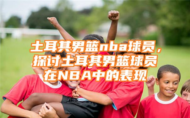 土耳其男篮nba球员，探讨土耳其男篮球员在NBA中的表现