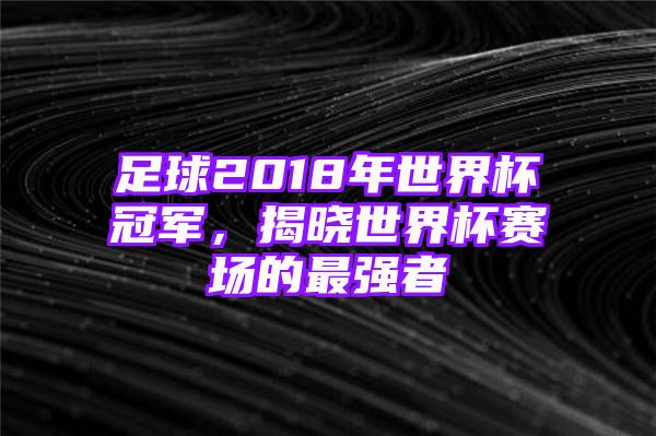 足球2018年世界杯冠军，揭晓世界杯赛场的最强者