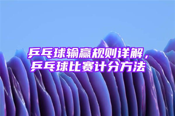 乒乓球输赢规则详解，乒乓球比赛计分方法