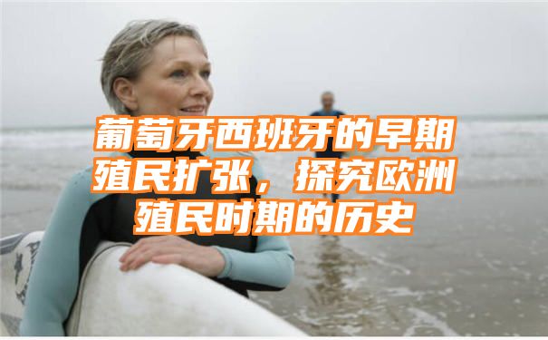 葡萄牙西班牙的早期殖民扩张，探究欧洲殖民时期的历史