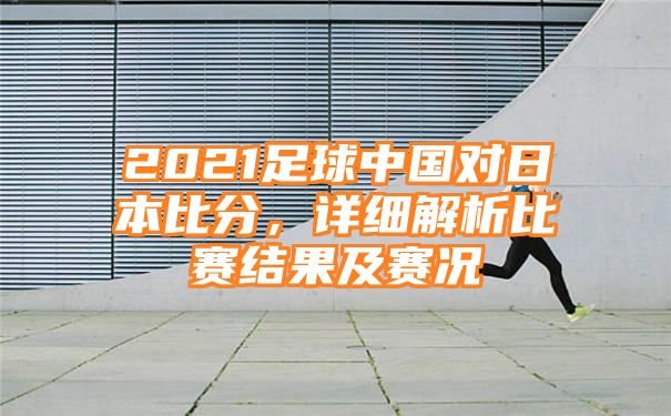 2021足球中国对日本比分，详细解析比赛结果及赛况