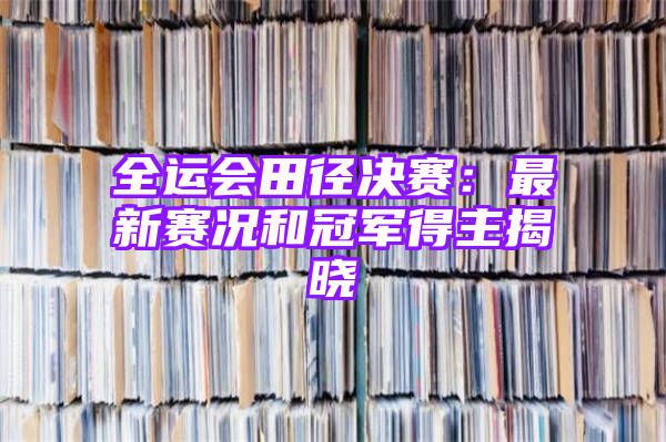 全运会田径决赛：最新赛况和冠军得主揭晓