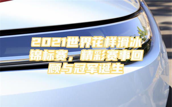 2021世界花样滑冰锦标赛，精彩赛事回顾与冠军诞生