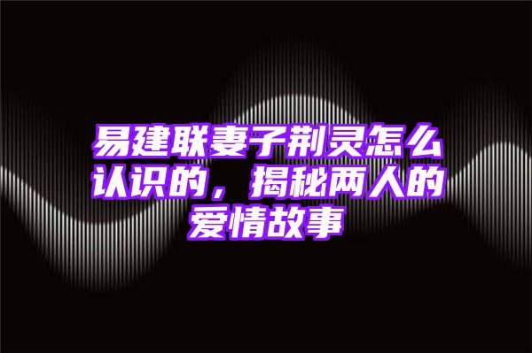 易建联妻子荆灵怎么认识的，揭秘两人的爱情故事