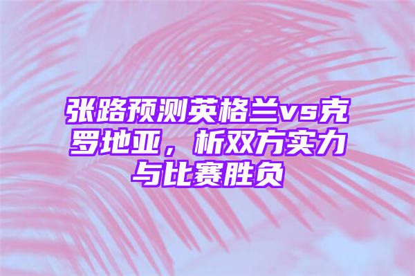 张路预测英格兰vs克罗地亚，析双方实力与比赛胜负