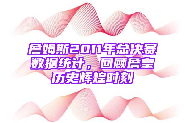 詹姆斯2011年总决赛数据统计，回顾詹皇历史辉煌时刻