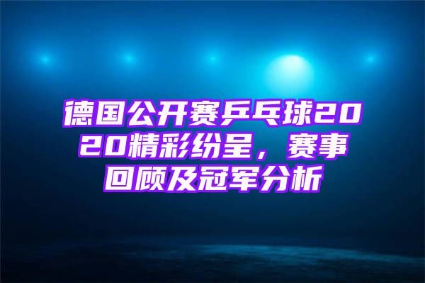 德国公开赛乒乓球2020精彩纷呈，赛事回顾及冠军分析