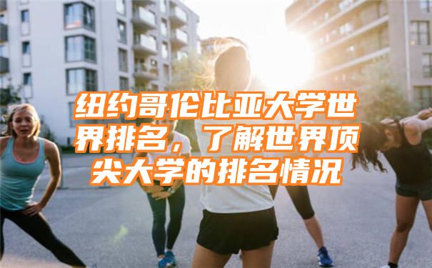 纽约哥伦比亚大学世界排名，了解世界顶尖大学的排名情况