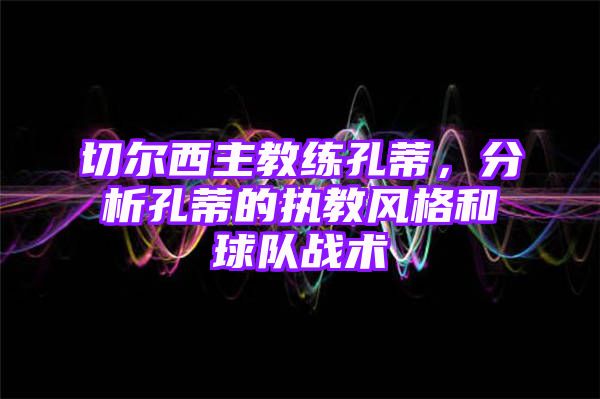 切尔西主教练孔蒂，分析孔蒂的执教风格和球队战术