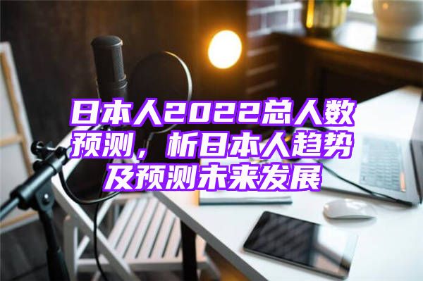 日本人2022总人数预测，析日本人趋势及预测未来发展