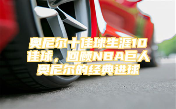 奥尼尔十佳球生涯10佳球，回顾NBA巨人奥尼尔的经典进球