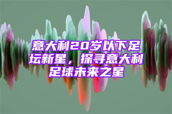 意大利20岁以下足坛新星，探寻意大利足球未来之星