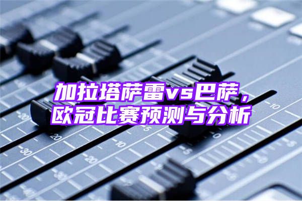 加拉塔萨雷vs巴萨，欧冠比赛预测与分析