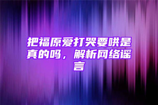 把福原爱打哭要哄是真的吗，解析网络谣言