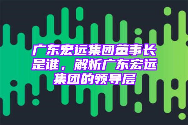 广东宏远集团董事长是谁，解析广东宏远集团的领导层