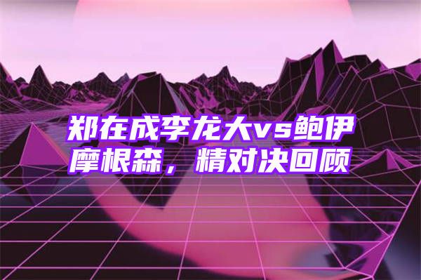 郑在成李龙大vs鲍伊摩根森，精对决回顾