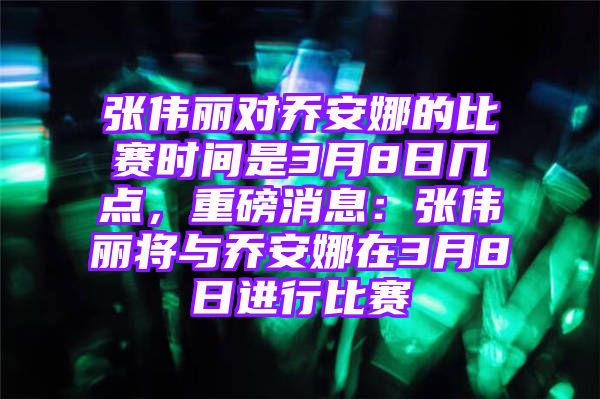 张伟丽对乔安娜的比赛时间是3月8日几点，重磅消息：张伟丽将与乔安娜在3月8日进行比赛