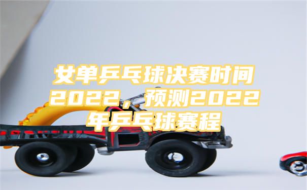 女单乒乓球决赛时间2022，预测2022年乒乓球赛程