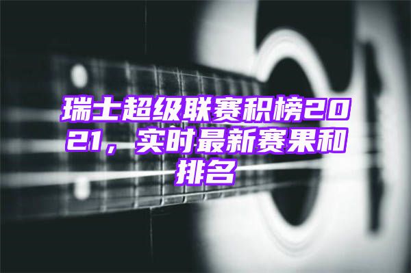 瑞士超级联赛积榜2021，实时最新赛果和排名