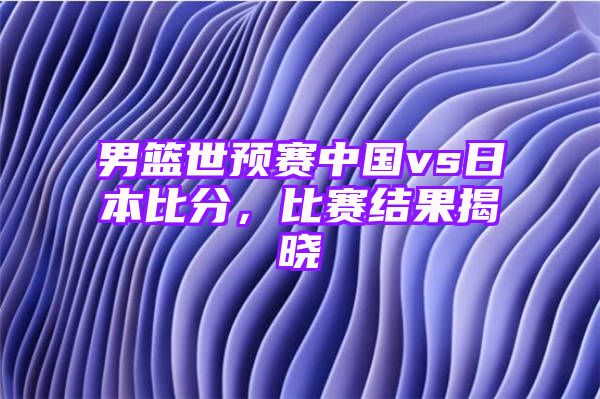 男篮世预赛中国vs日本比分，比赛结果揭晓