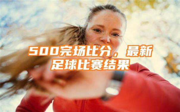 500完场比分，最新足球比赛结果