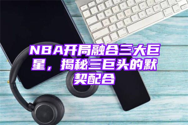 NBA开局融合三大巨星，揭秘三巨头的默契配合