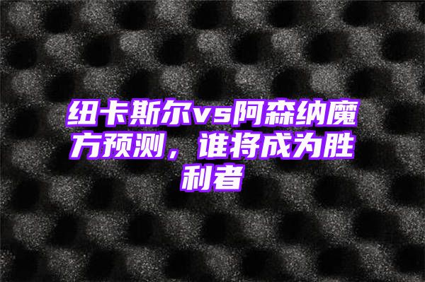 纽卡斯尔vs阿森纳魔方预测，谁将成为胜利者