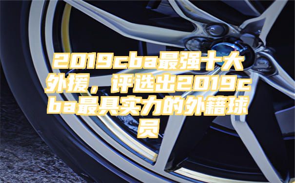 2019cba最强十大外援，评选出2019cba最具实力的外籍球员