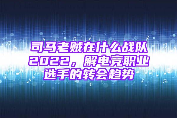 司马老贼在什么战队2022，解电竞职业选手的转会趋势