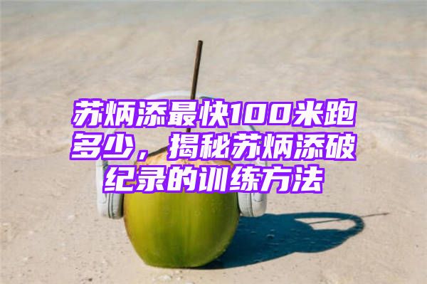 苏炳添最快100米跑多少，揭秘苏炳添破纪录的训练方法