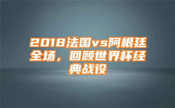 2018法国vs阿根廷全场，回顾世界杯经典战役