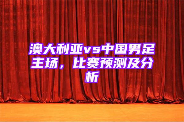 澳大利亚vs中国男足主场，比赛预测及分析