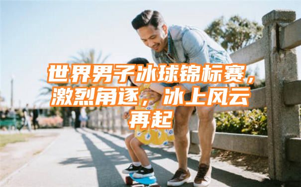 世界男子冰球锦标赛，激烈角逐，冰上风云再起