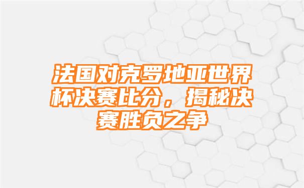 法国对克罗地亚世界杯决赛比分，揭秘决赛胜负之争